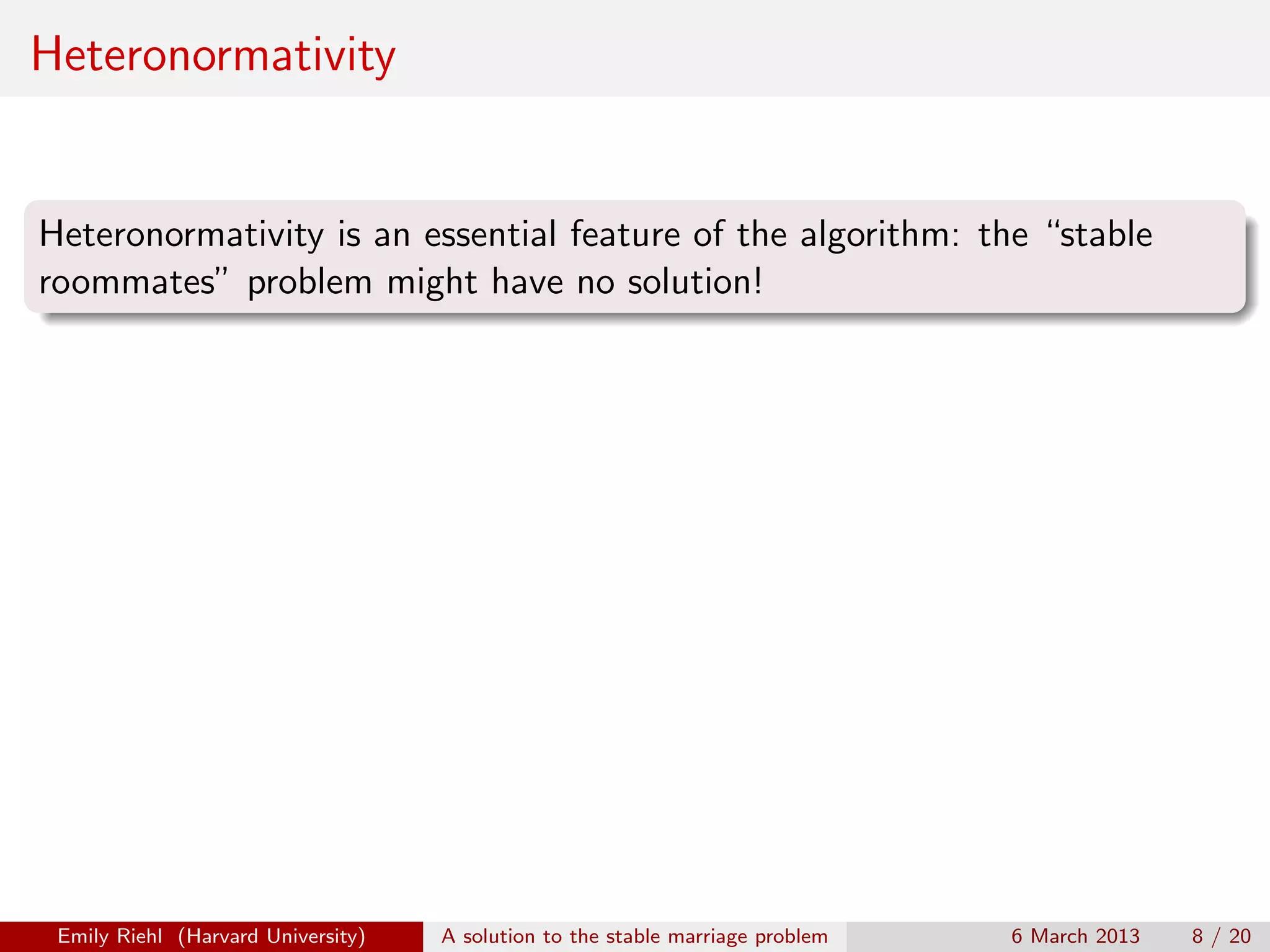 Heteronormativity

Heteronormativity is an essential feature of the algorithm: the “stable
roommates” problem might have no solution!

Emily Riehl (Harvard University)

A solution to the stable marriage problem

6 March 2013

8 / 20

 
