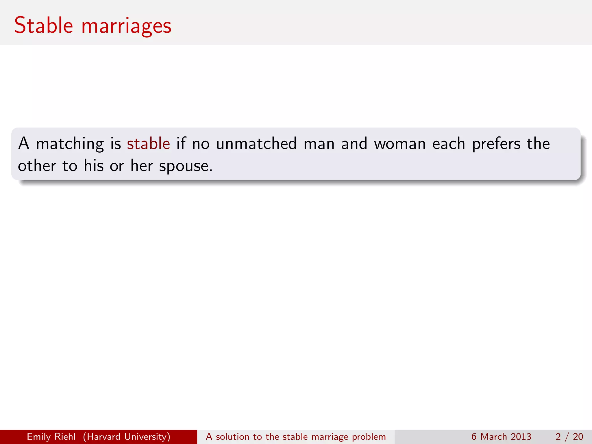 Stable marriages

A matching is stable if no unmatched man and woman each prefers the
other to his or her spouse.

Emily Riehl (Harvard University)

A solution to the stable marriage problem

6 March 2013

2 / 20

 