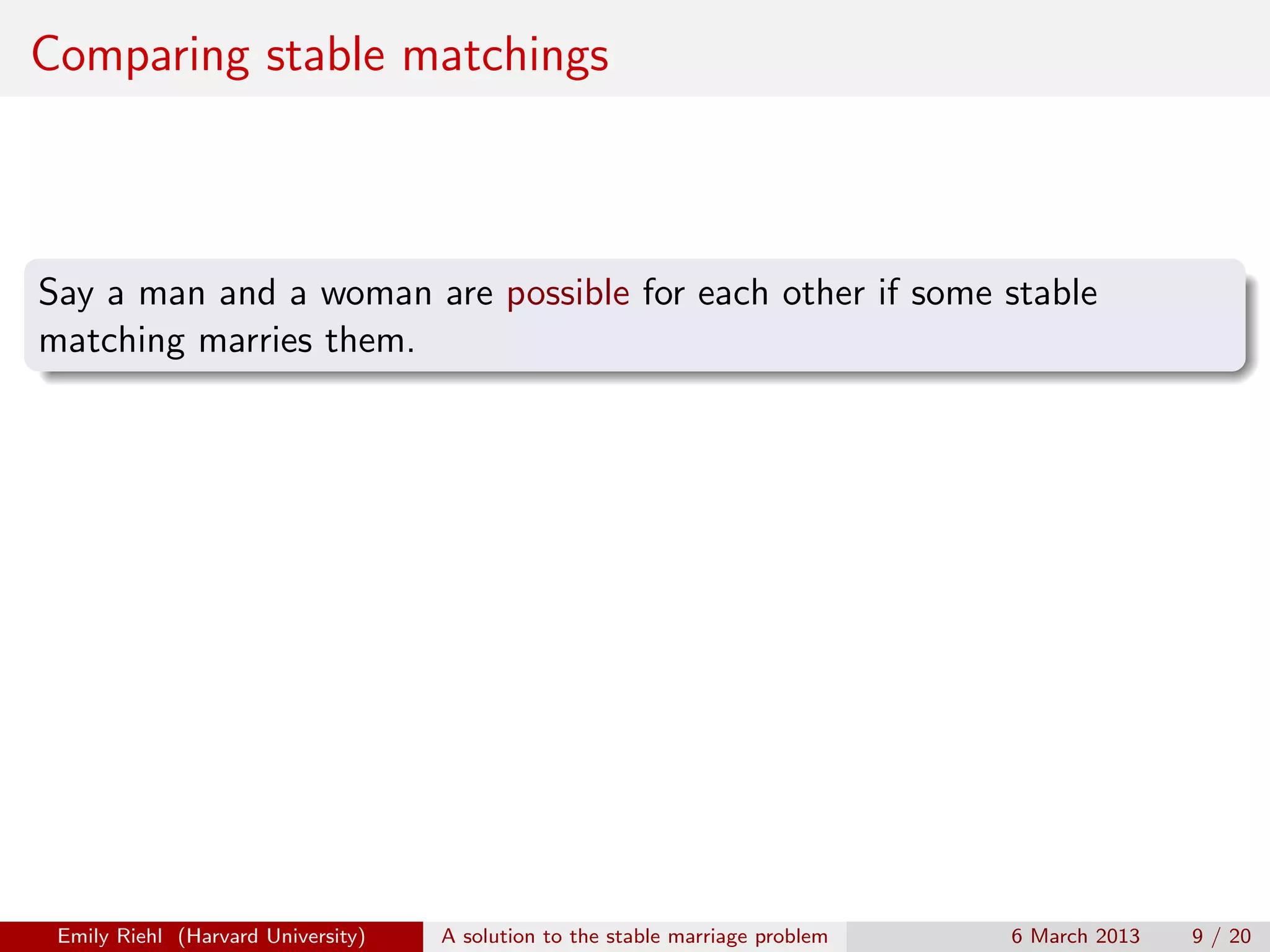 Comparing stable matchings

Say a man and a woman are possible for each other if some stable
matching marries them.

Emily Riehl (Harvard University)

A solution to the stable marriage problem

6 March 2013

9 / 20

 