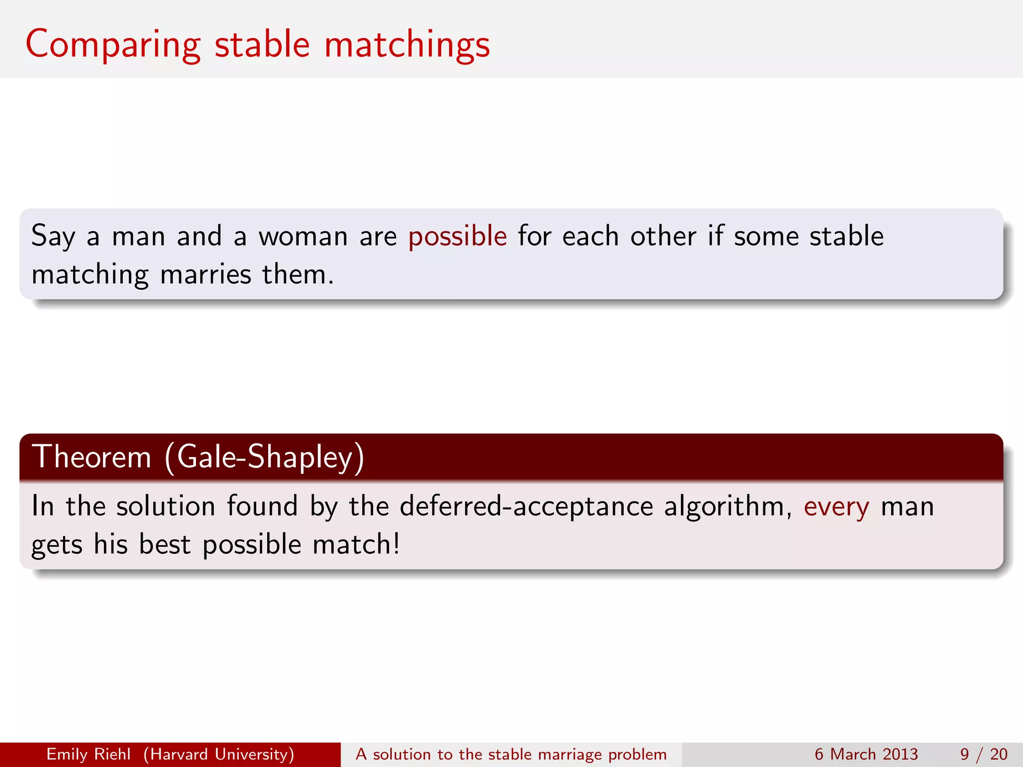 Comparing stable matchings

Say a man and a woman are possible for each other if some stable
matching marries them.

Theorem (Gale-Shapley)
In the solution found by the deferred-acceptance algorithm, every man
gets his best possible match!

Emily Riehl (Harvard University)

A solution to the stable marriage problem

6 March 2013

9 / 20

 