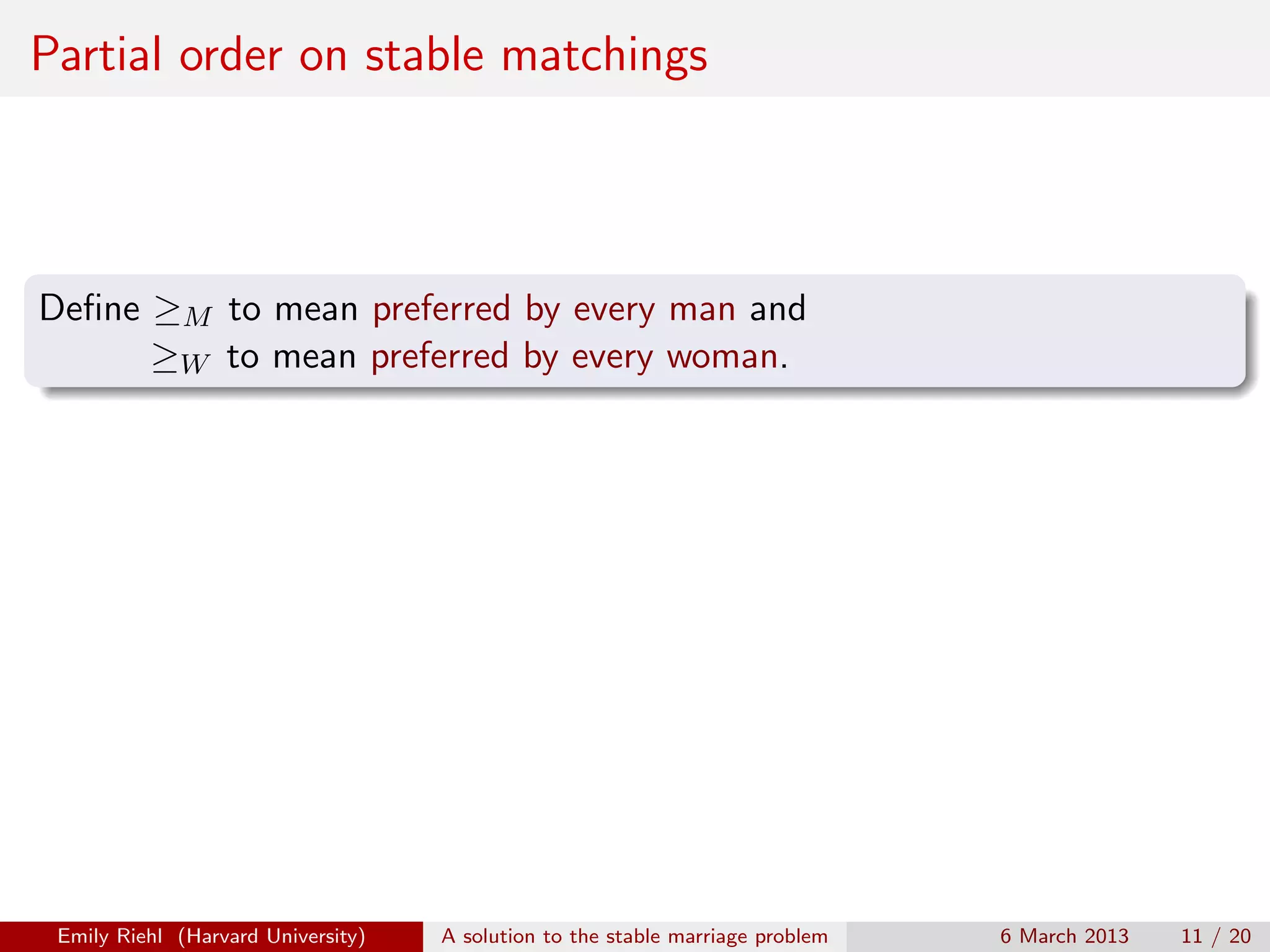 Partial order on stable matchings

Deﬁne ≥M to mean preferred by every man and
≥W to mean preferred by every woman.

Emily Riehl (Harvard University)

A solution to the stable marriage problem

6 March 2013

11 / 20

 