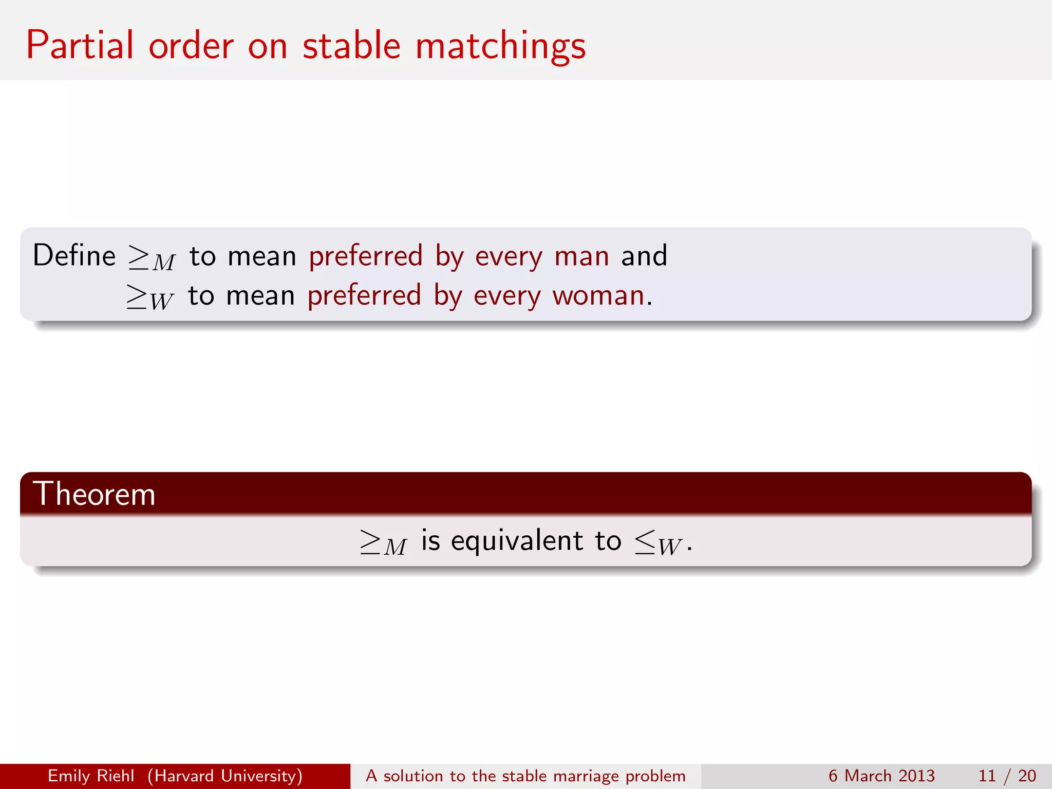 Partial order on stable matchings

Deﬁne ≥M to mean preferred by every man and
≥W to mean preferred by every woman.

Theorem
≥M is equivalent to ≤W .

Emily Riehl (Harvard University)

A solution to the stable marriage problem

6 March 2013

11 / 20

 