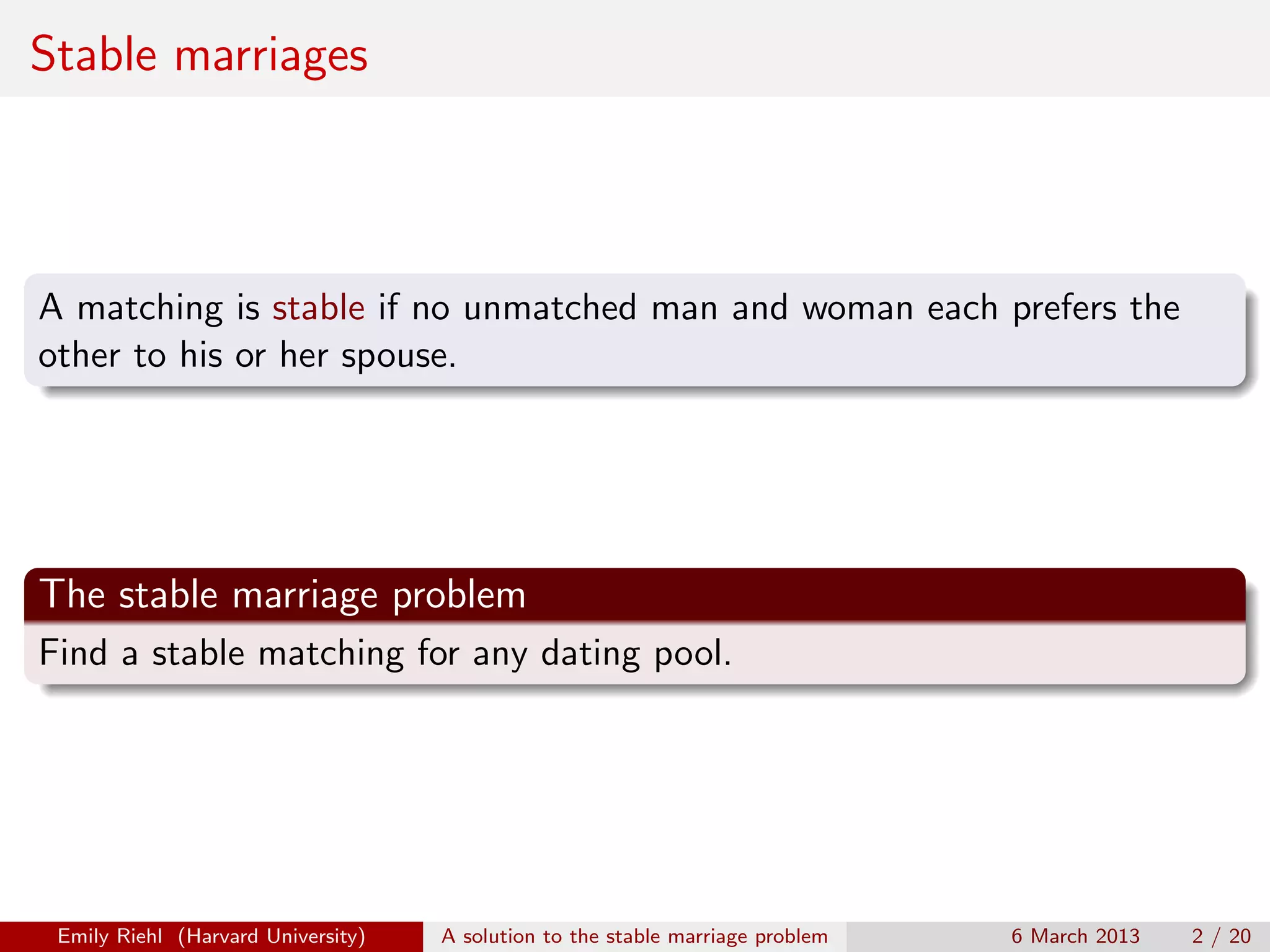 Stable marriages

A matching is stable if no unmatched man and woman each prefers the
other to his or her spouse.

The stable marriage problem
Find a stable matching for any dating pool.

Emily Riehl (Harvard University)

A solution to the stable marriage problem

6 March 2013

2 / 20

 