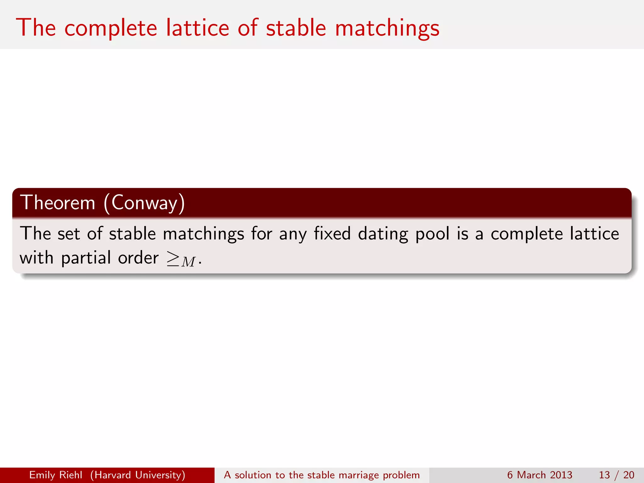 The complete lattice of stable matchings

Theorem (Conway)
The set of stable matchings for any ﬁxed dating pool is a complete lattice
with partial order ≥M .

Emily Riehl (Harvard University)

A solution to the stable marriage problem

6 March 2013

13 / 20

 