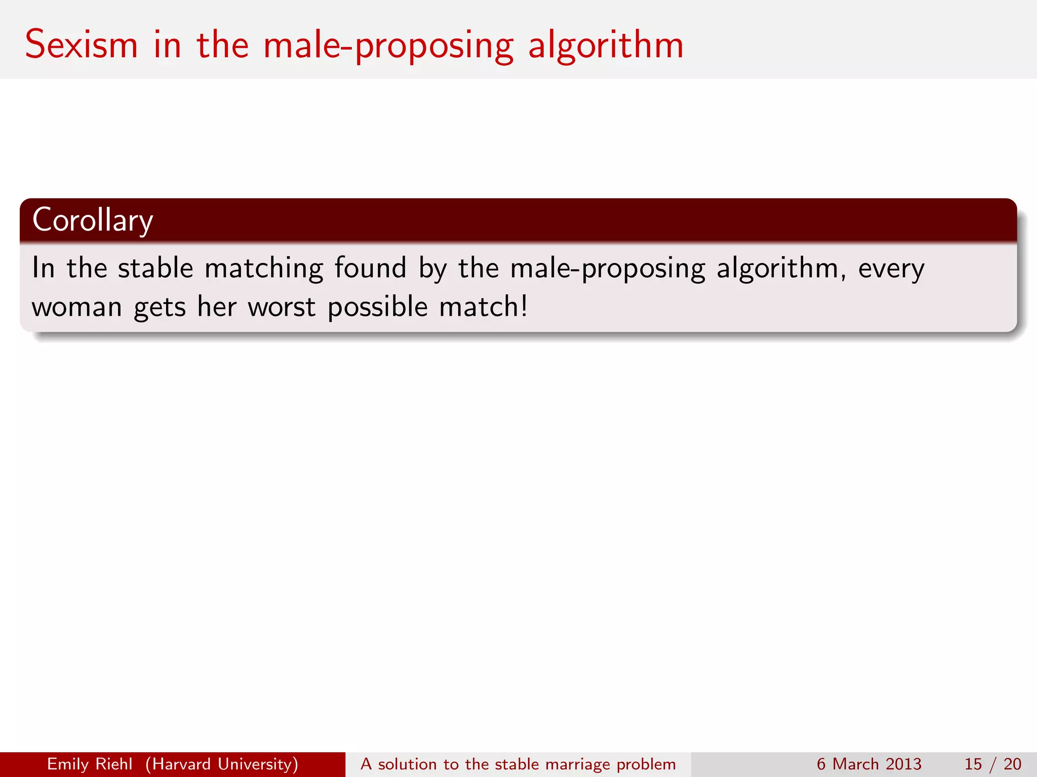 Sexism in the male-proposing algorithm

Corollary
In the stable matching found by the male-proposing algorithm, every
woman gets her worst possible match!

Emily Riehl (Harvard University)

A solution to the stable marriage problem

6 March 2013

15 / 20

 