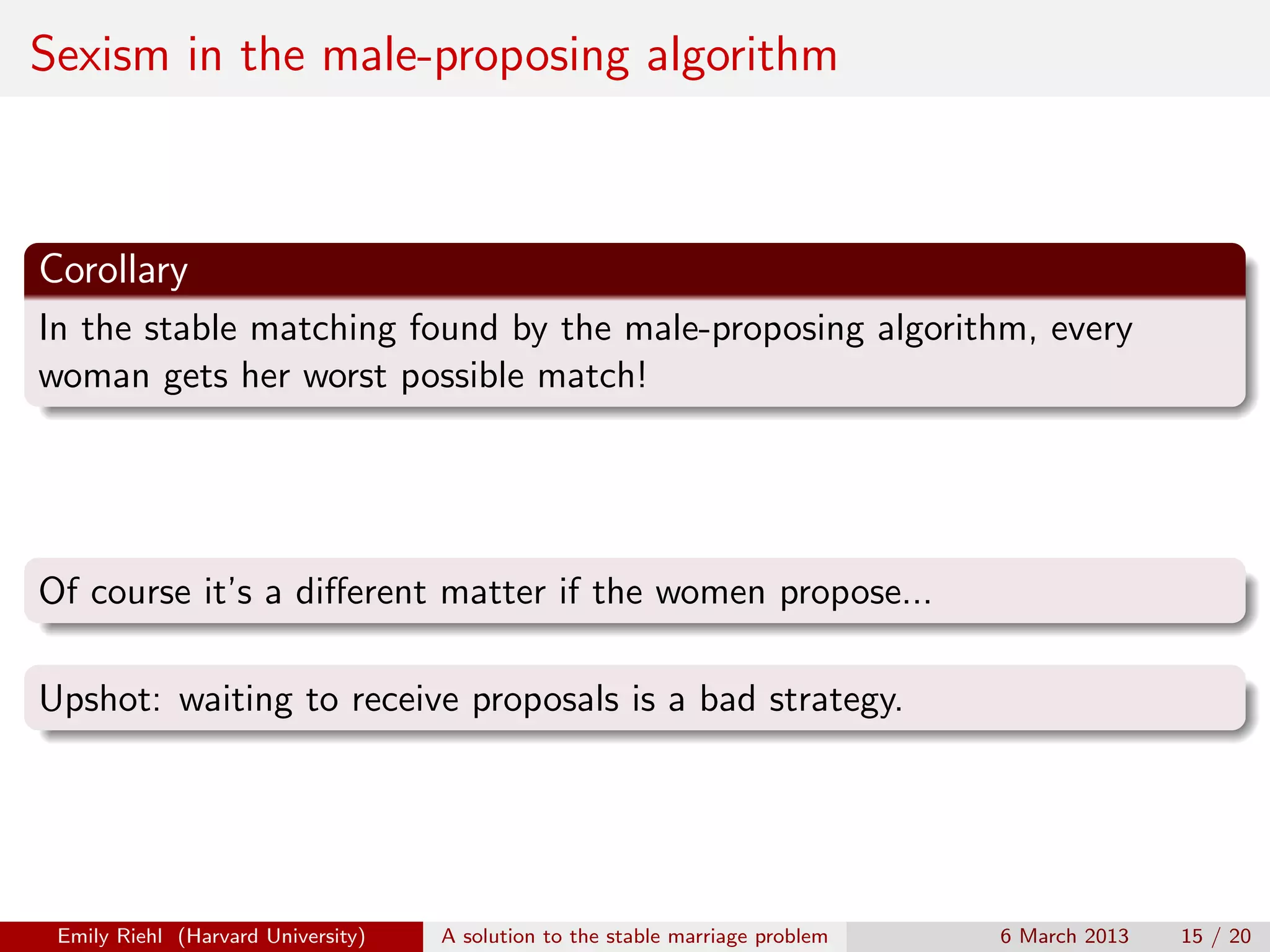 Sexism in the male-proposing algorithm

Corollary
In the stable matching found by the male-proposing algorithm, every
woman gets her worst possible match!

Of course it’s a diﬀerent matter if the women propose...
Upshot: waiting to receive proposals is a bad strategy.

Emily Riehl (Harvard University)

A solution to the stable marriage problem

6 March 2013

15 / 20

 