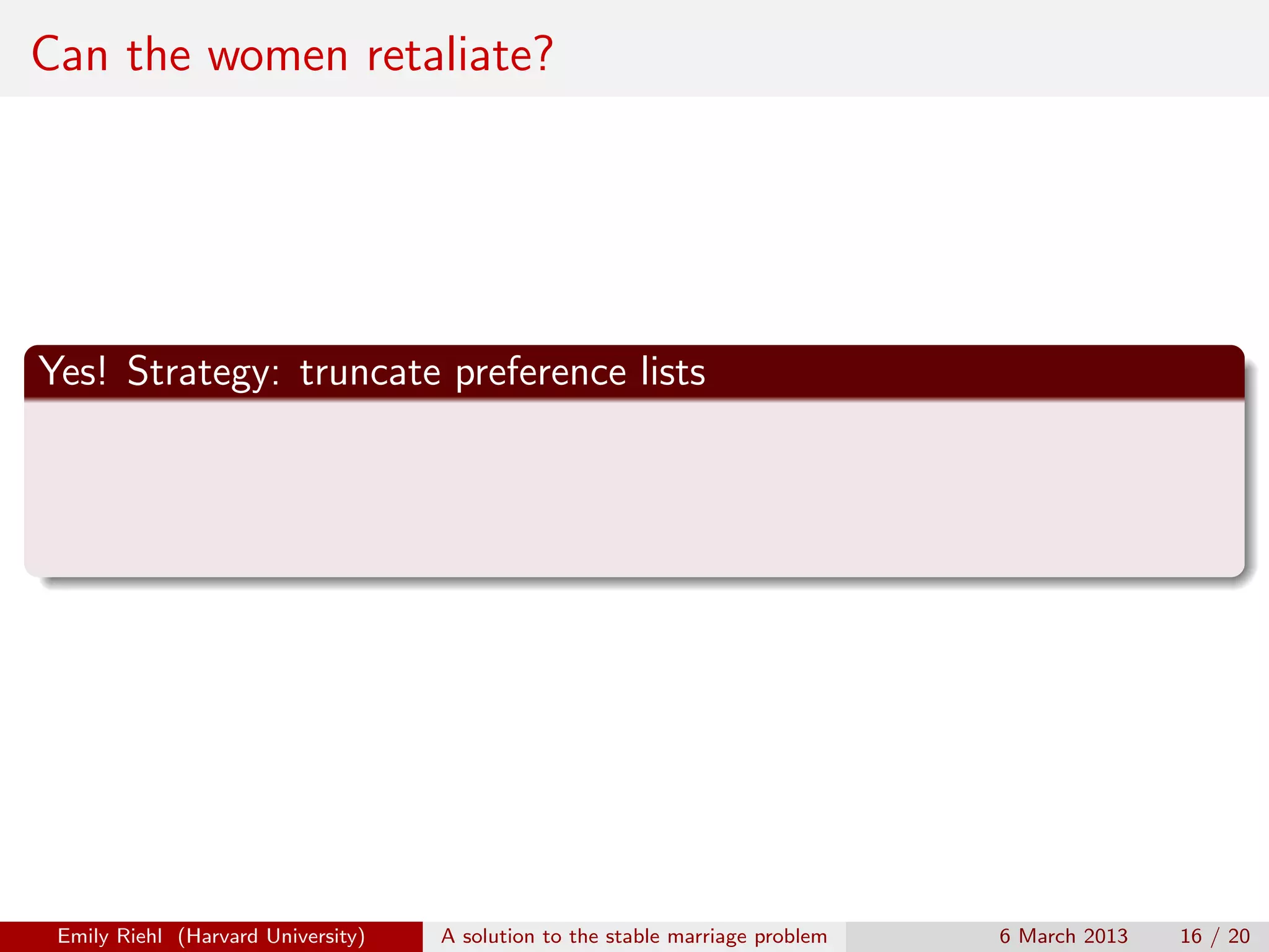 Can the women retaliate?

Yes! Strategy: truncate preference lists

Emily Riehl (Harvard University)

A solution to the stable marriage problem

6 March 2013

16 / 20

 