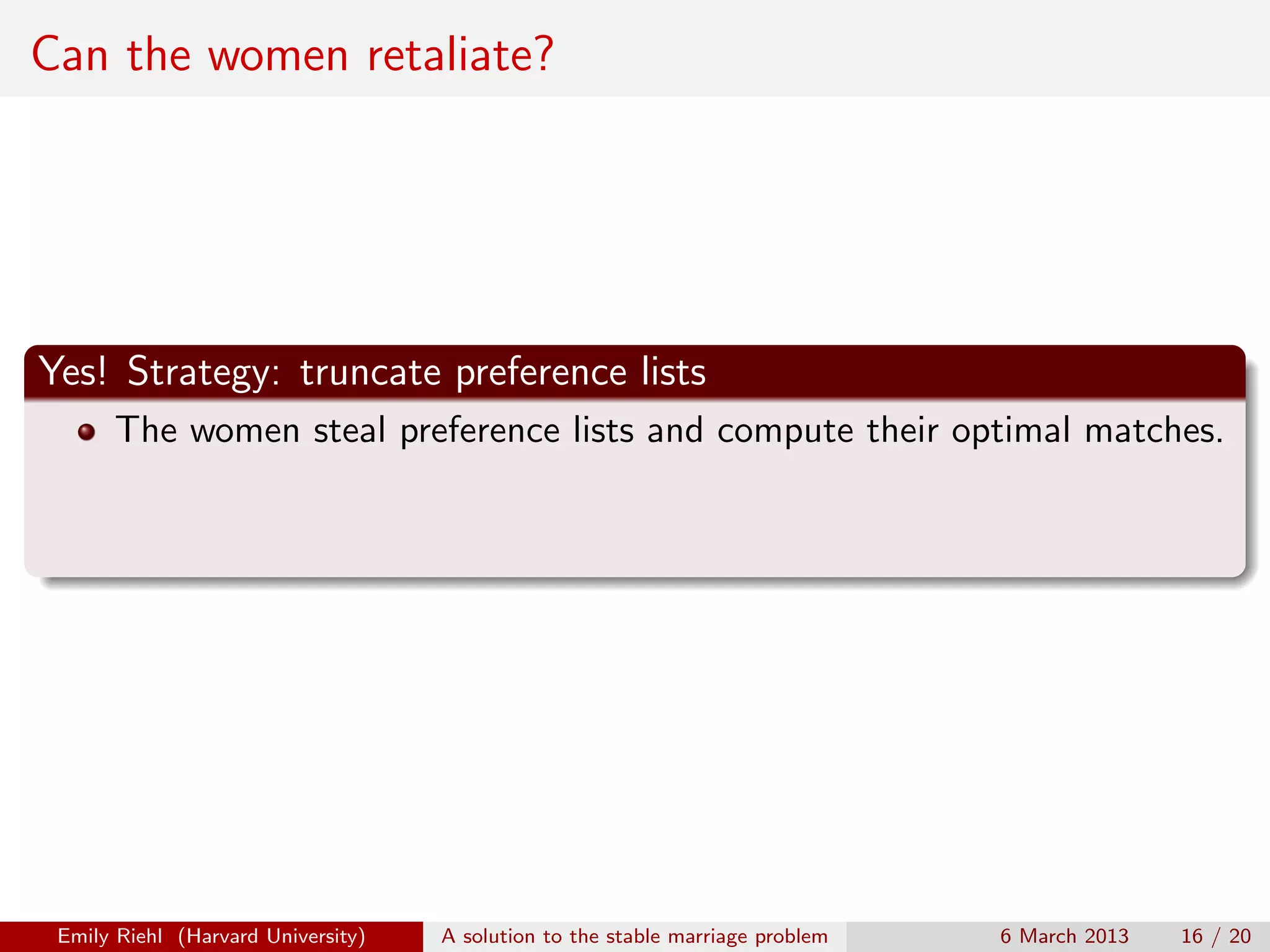 Can the women retaliate?

Yes! Strategy: truncate preference lists
The women steal preference lists and compute their optimal matches.

Emily Riehl (Harvard University)

A solution to the stable marriage problem

6 March 2013

16 / 20

 