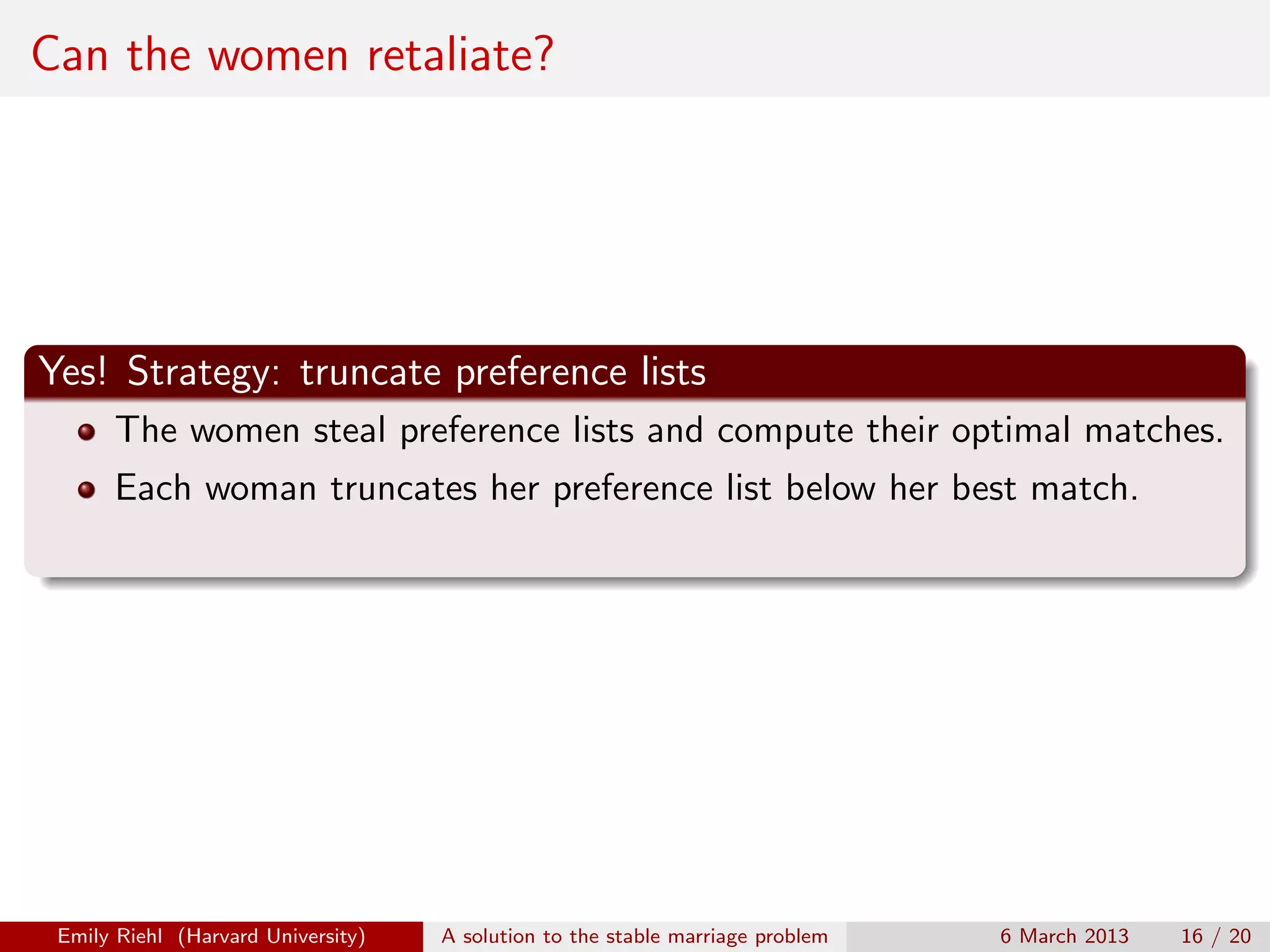 Can the women retaliate?

Yes! Strategy: truncate preference lists
The women steal preference lists and compute their optimal matches.
Each woman truncates her preference list below her best match.

Emily Riehl (Harvard University)

A solution to the stable marriage problem

6 March 2013

16 / 20

 
