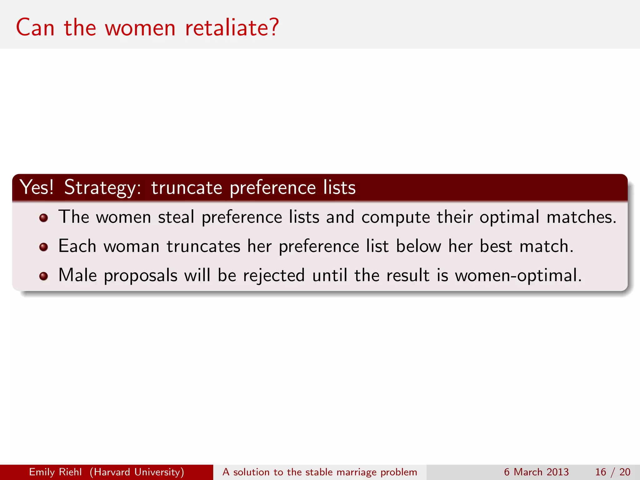 Can the women retaliate?

Yes! Strategy: truncate preference lists
The women steal preference lists and compute their optimal matches.
Each woman truncates her preference list below her best match.
Male proposals will be rejected until the result is women-optimal.

Emily Riehl (Harvard University)

A solution to the stable marriage problem

6 March 2013

16 / 20

 