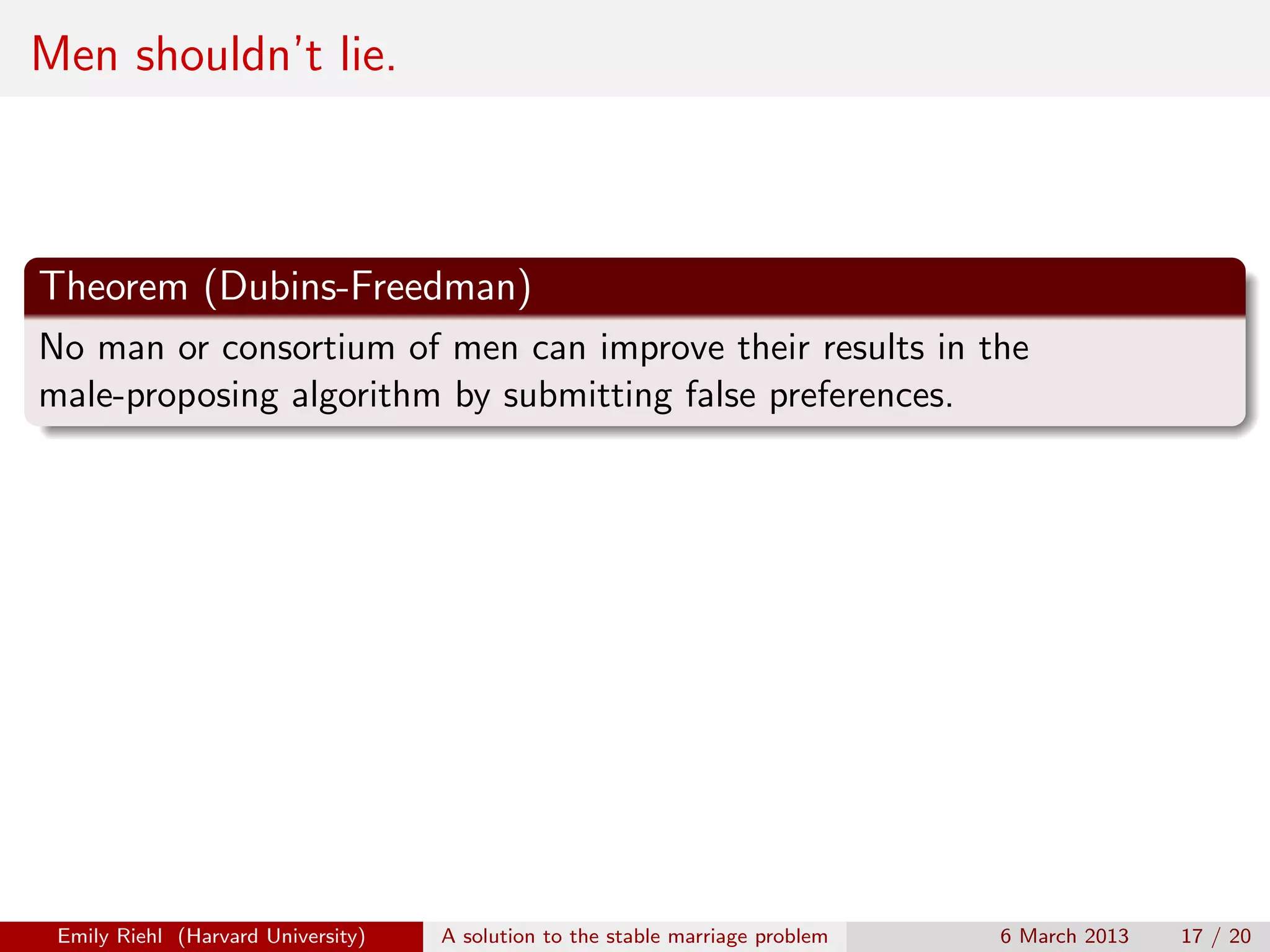 Men shouldn’t lie.

Theorem (Dubins-Freedman)
No man or consortium of men can improve their results in the
male-proposing algorithm by submitting false preferences.

Emily Riehl (Harvard University)

A solution to the stable marriage problem

6 March 2013

17 / 20

 