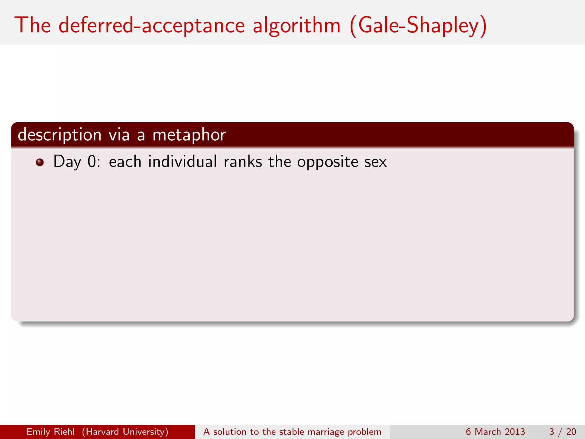 The deferred-acceptance algorithm (Gale-Shapley)

description via a metaphor
Day 0: each individual ranks the opposite sex

Emily Riehl (Harvard University)

A solution to the stable marriage problem

6 March 2013

3 / 20

 