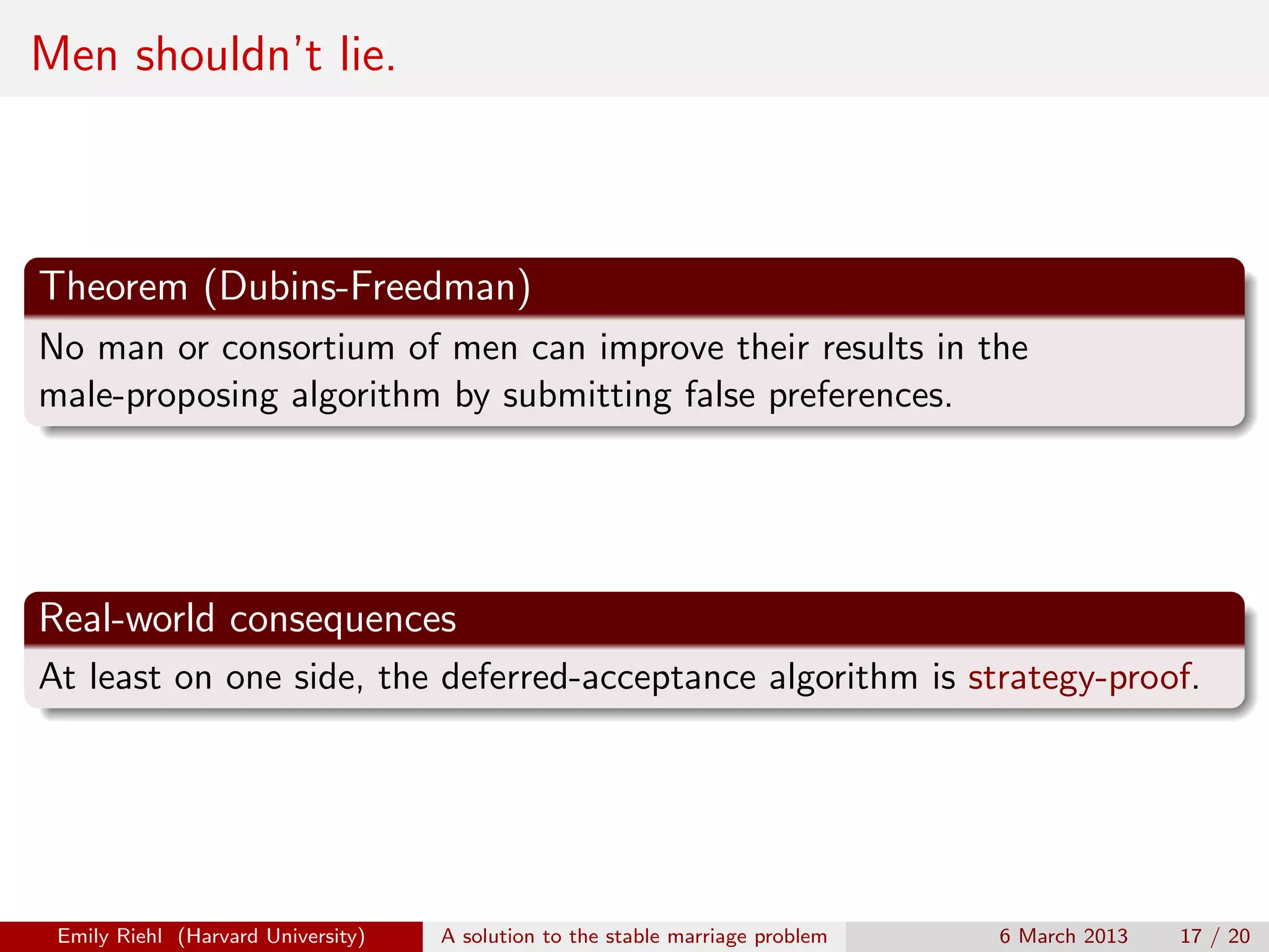 Men shouldn’t lie.

Theorem (Dubins-Freedman)
No man or consortium of men can improve their results in the
male-proposing algorithm by submitting false preferences.

Real-world consequences
At least on one side, the deferred-acceptance algorithm is strategy-proof.

Emily Riehl (Harvard University)

A solution to the stable marriage problem

6 March 2013

17 / 20

 