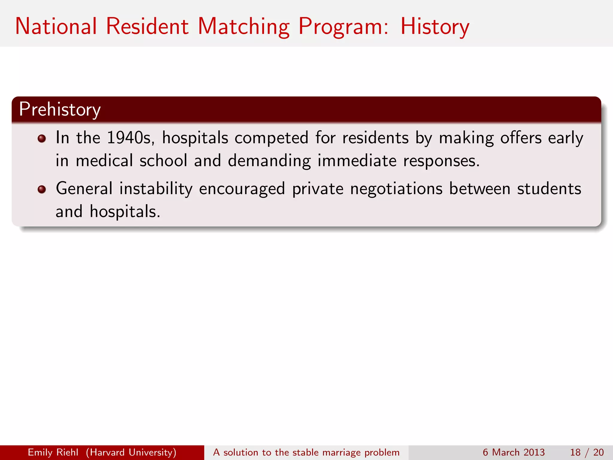 National Resident Matching Program: History

Prehistory
In the 1940s, hospitals competed for residents by making oﬀers early
in medical school and demanding immediate responses.
General instability encouraged private negotiations between students
and hospitals.

Emily Riehl (Harvard University)

A solution to the stable marriage problem

6 March 2013

18 / 20

 