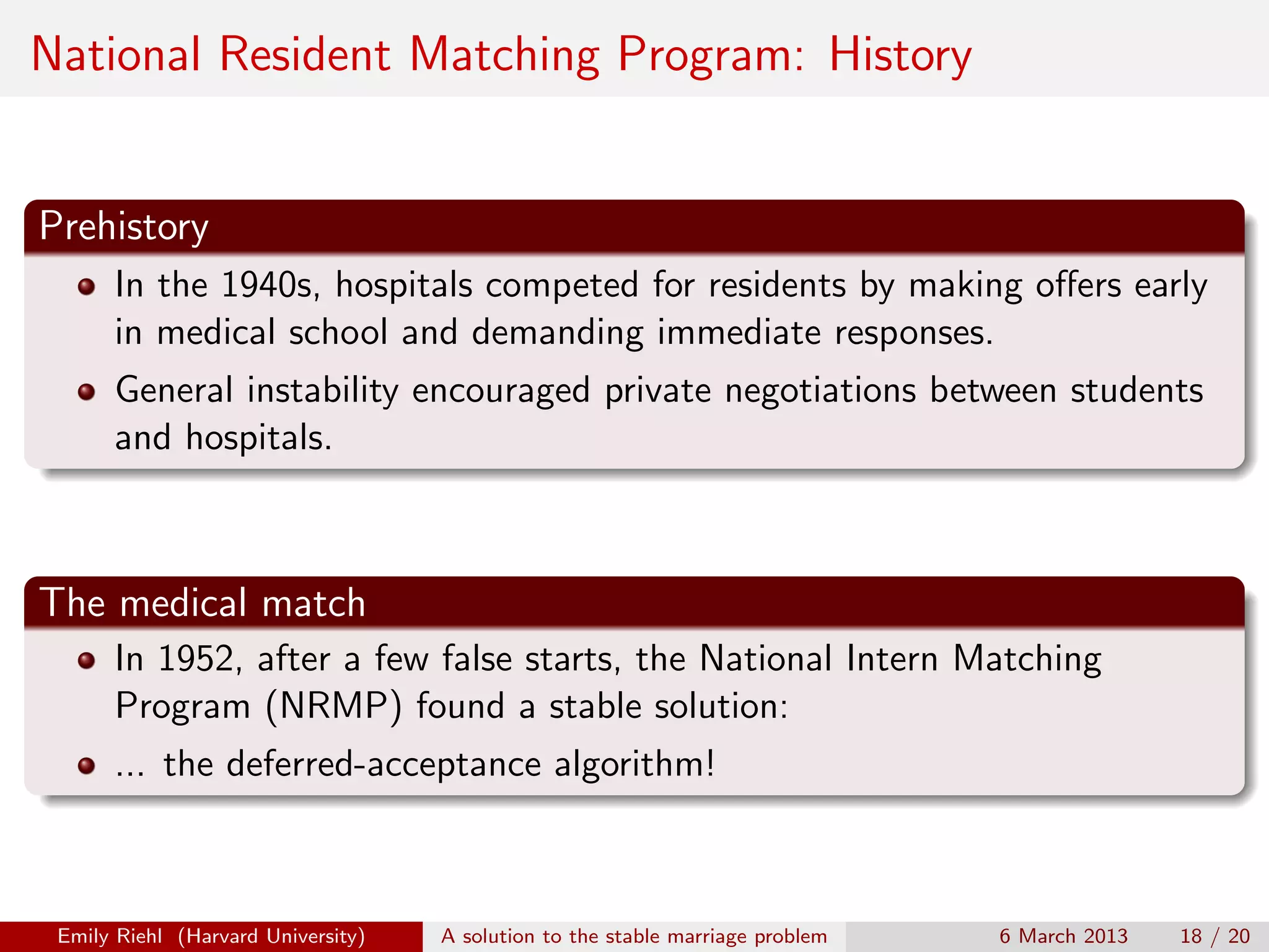 National Resident Matching Program: History

Prehistory
In the 1940s, hospitals competed for residents by making oﬀers early
in medical school and demanding immediate responses.
General instability encouraged private negotiations between students
and hospitals.

The medical match
In 1952, after a few false starts, the National Intern Matching
Program (NRMP) found a stable solution:
... the deferred-acceptance algorithm!

Emily Riehl (Harvard University)

A solution to the stable marriage problem

6 March 2013

18 / 20

 