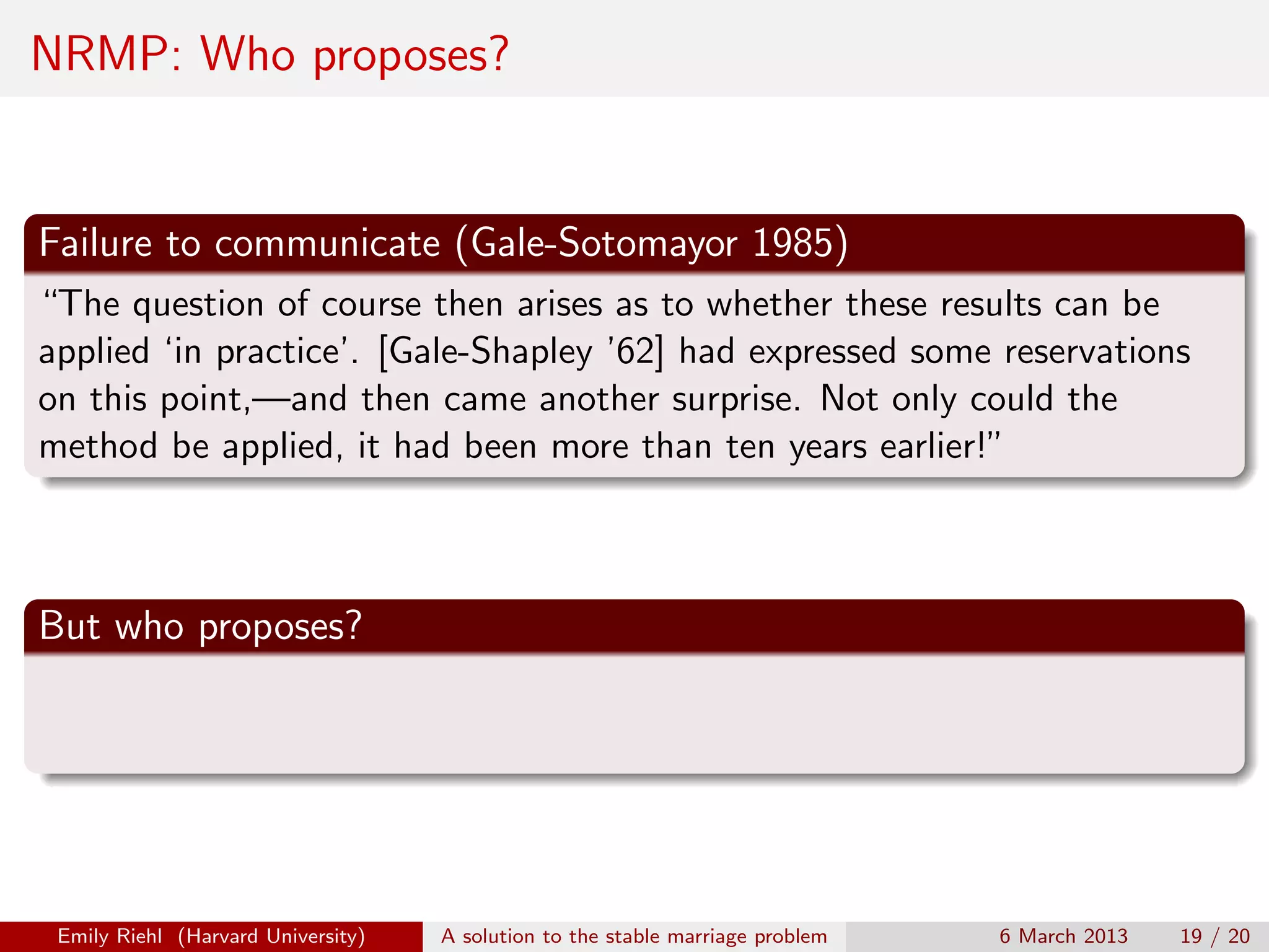 NRMP: Who proposes?

Failure to communicate (Gale-Sotomayor 1985)
“The question of course then arises as to whether these results can be
applied ‘in practice’. [Gale-Shapley ’62] had expressed some reservations
on this point,—and then came another surprise. Not only could the
method be applied, it had been more than ten years earlier!”

But who proposes?

Emily Riehl (Harvard University)

A solution to the stable marriage problem

6 March 2013

19 / 20

 