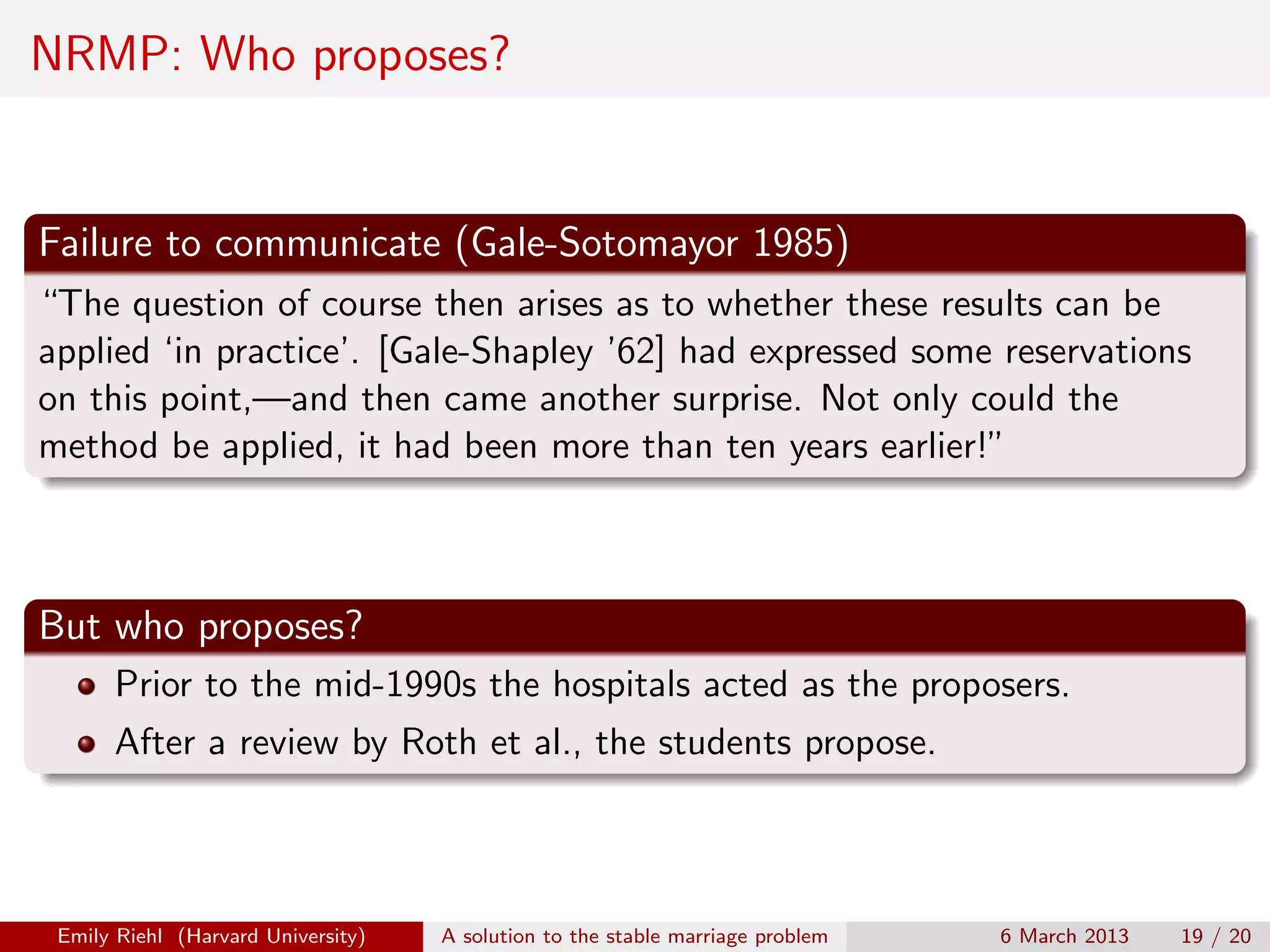 NRMP: Who proposes?

Failure to communicate (Gale-Sotomayor 1985)
“The question of course then arises as to whether these results can be
applied ‘in practice’. [Gale-Shapley ’62] had expressed some reservations
on this point,—and then came another surprise. Not only could the
method be applied, it had been more than ten years earlier!”

But who proposes?
Prior to the mid-1990s the hospitals acted as the proposers.
After a review by Roth et al., the students propose.

Emily Riehl (Harvard University)

A solution to the stable marriage problem

6 March 2013

19 / 20

 