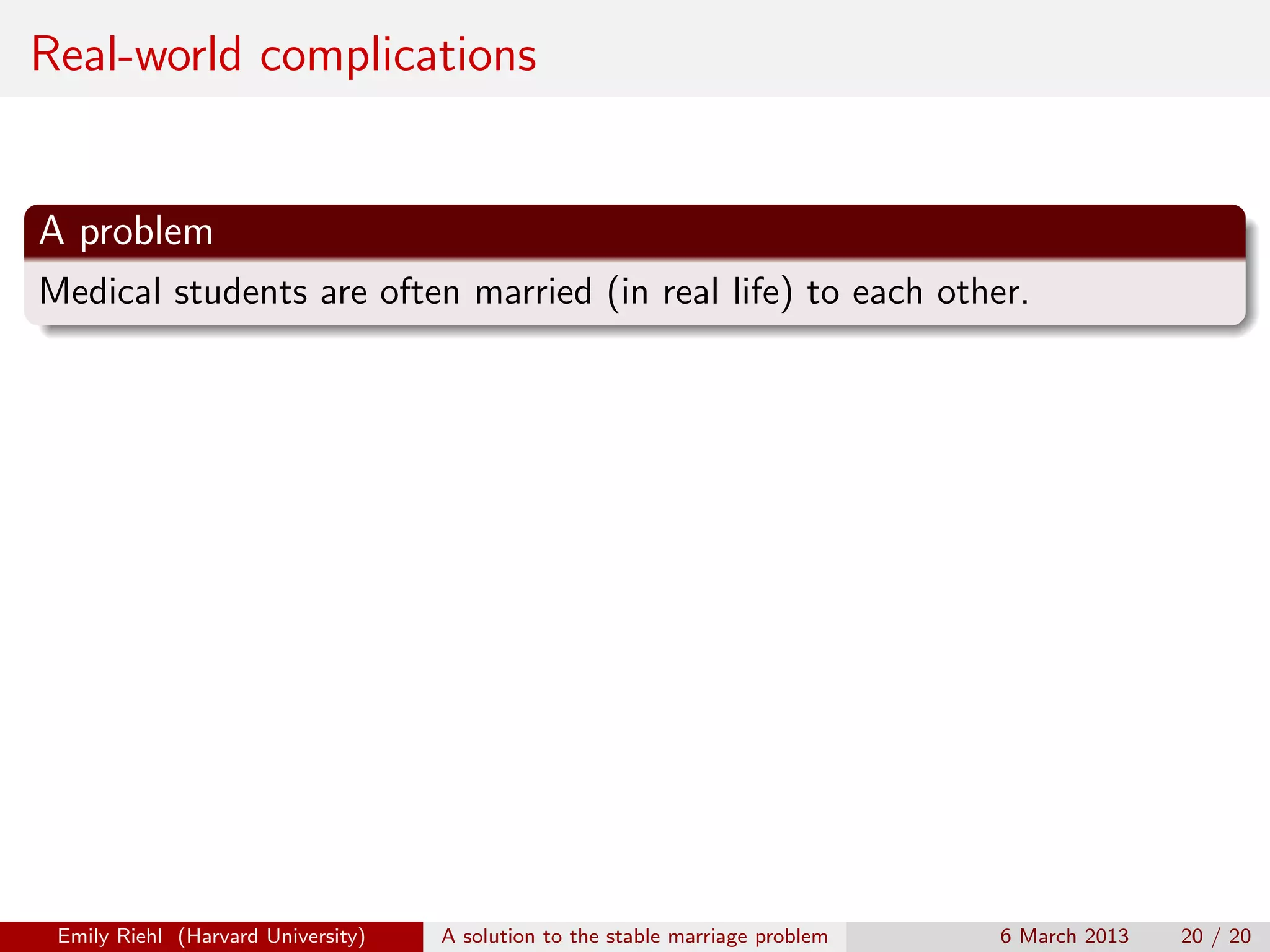 Real-world complications

A problem
Medical students are often married (in real life) to each other.

Emily Riehl (Harvard University)

A solution to the stable marriage problem

6 March 2013

20 / 20

 