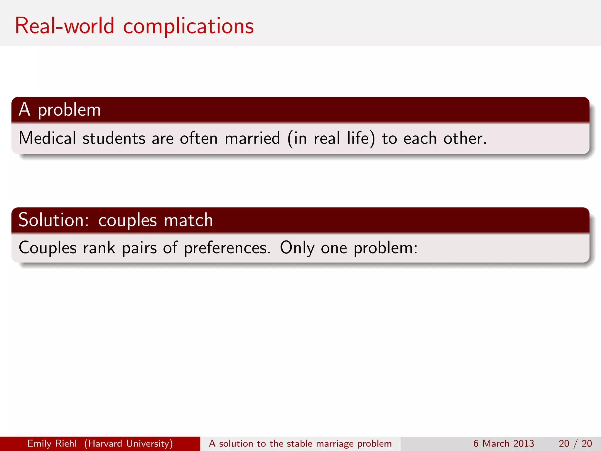 Real-world complications

A problem
Medical students are often married (in real life) to each other.

Solution: couples match
Couples rank pairs of preferences. Only one problem:

Emily Riehl (Harvard University)

A solution to the stable marriage problem

6 March 2013

20 / 20

 