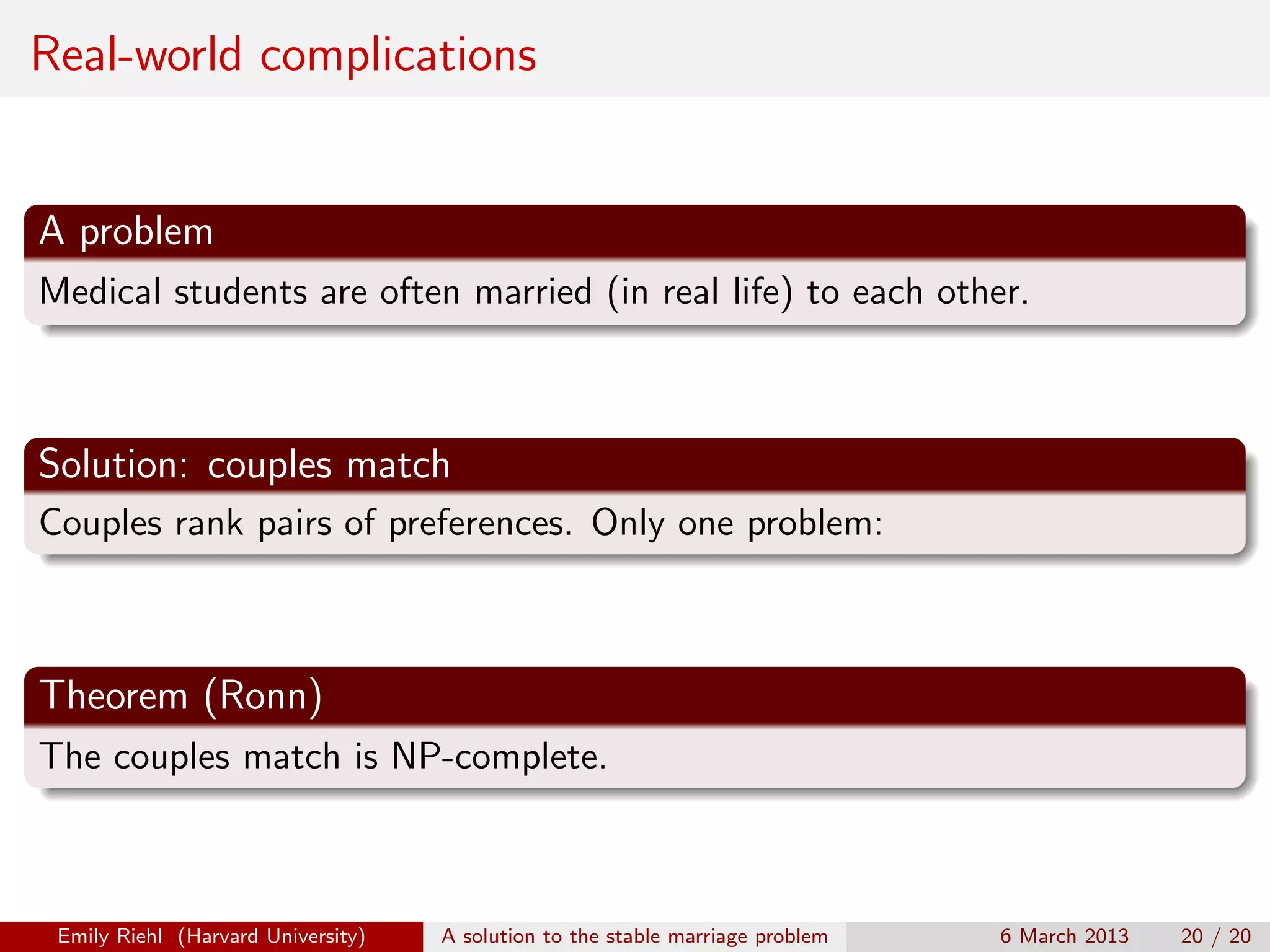 Real-world complications

A problem
Medical students are often married (in real life) to each other.

Solution: couples match
Couples rank pairs of preferences. Only one problem:

Theorem (Ronn)
The couples match is NP-complete.

Emily Riehl (Harvard University)

A solution to the stable marriage problem

6 March 2013

20 / 20

 