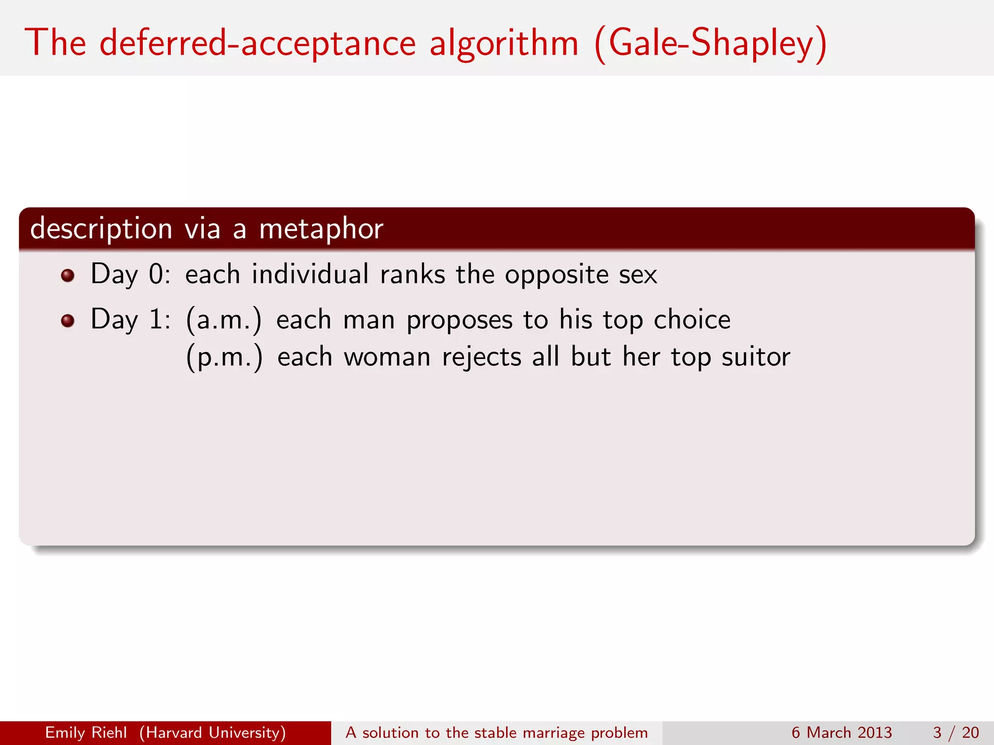 The deferred-acceptance algorithm (Gale-Shapley)

description via a metaphor
Day 0: each individual ranks the opposite sex
Day 1: (a.m.) each man proposes to his top choice
(p.m.) each woman rejects all but her top suitor

Emily Riehl (Harvard University)

A solution to the stable marriage problem

6 March 2013

3 / 20

 