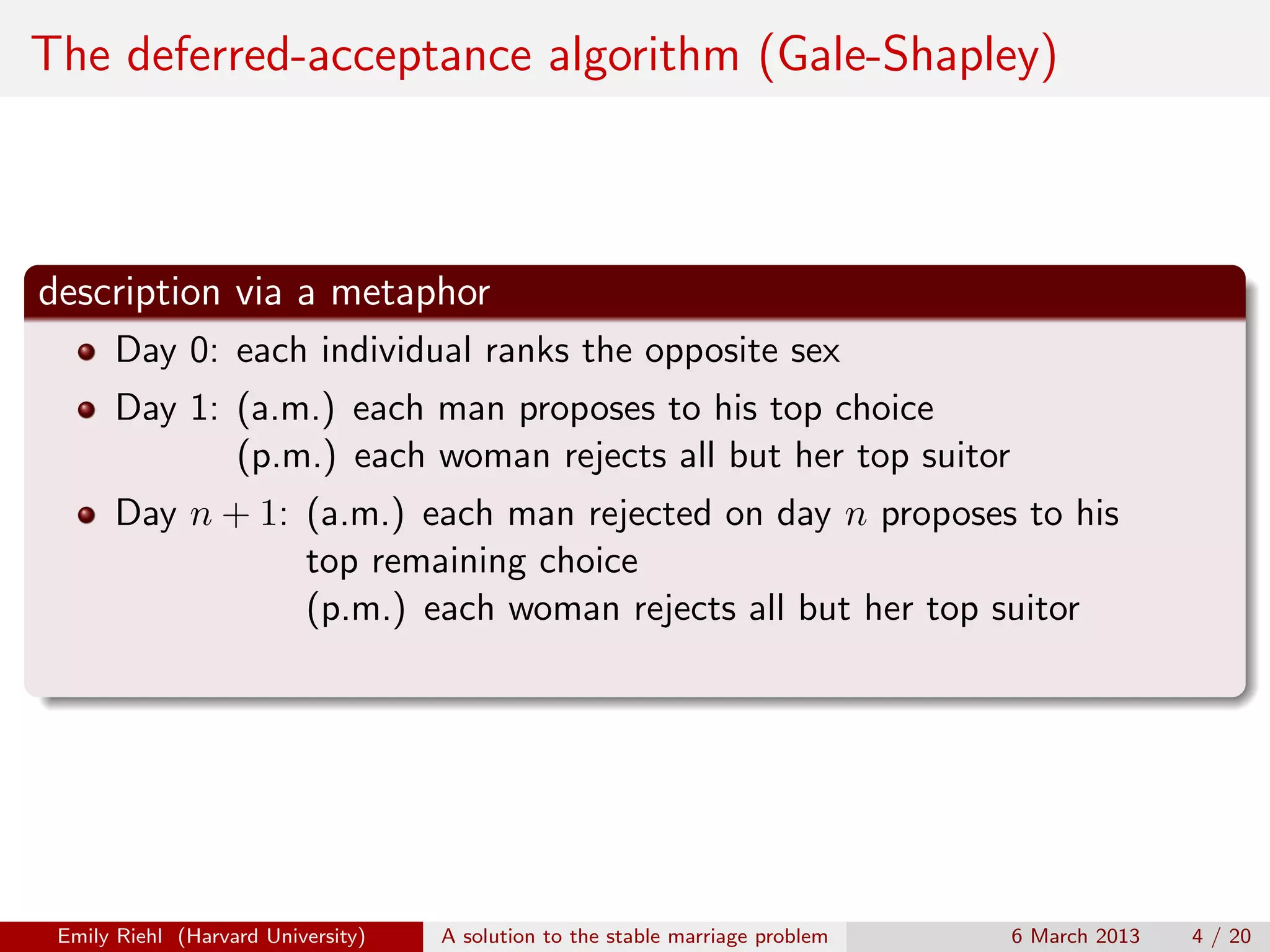 The deferred-acceptance algorithm (Gale-Shapley)

description via a metaphor
Day 0: each individual ranks the opposite sex
Day 1: (a.m.) each man proposes to his top choice
(p.m.) each woman rejects all but her top suitor
Day n + 1: (a.m.) each man rejected on day n proposes to his
top remaining choice
(p.m.) each woman rejects all but her top suitor

Emily Riehl (Harvard University)

A solution to the stable marriage problem

6 March 2013

4 / 20

 