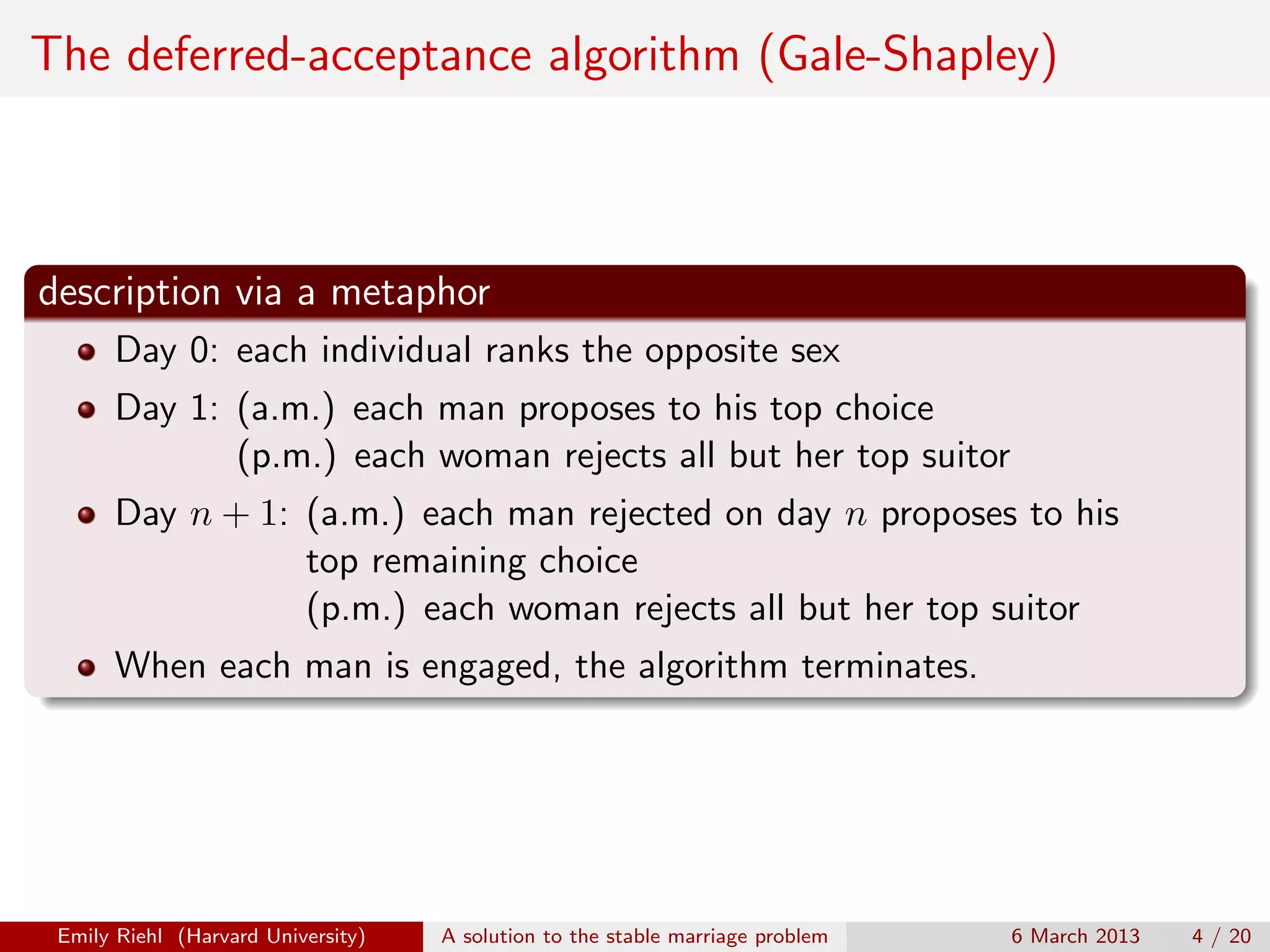 The deferred-acceptance algorithm (Gale-Shapley)

description via a metaphor
Day 0: each individual ranks the opposite sex
Day 1: (a.m.) each man proposes to his top choice
(p.m.) each woman rejects all but her top suitor
Day n + 1: (a.m.) each man rejected on day n proposes to his
top remaining choice
(p.m.) each woman rejects all but her top suitor
When each man is engaged, the algorithm terminates.

Emily Riehl (Harvard University)

A solution to the stable marriage problem

6 March 2013

4 / 20

 