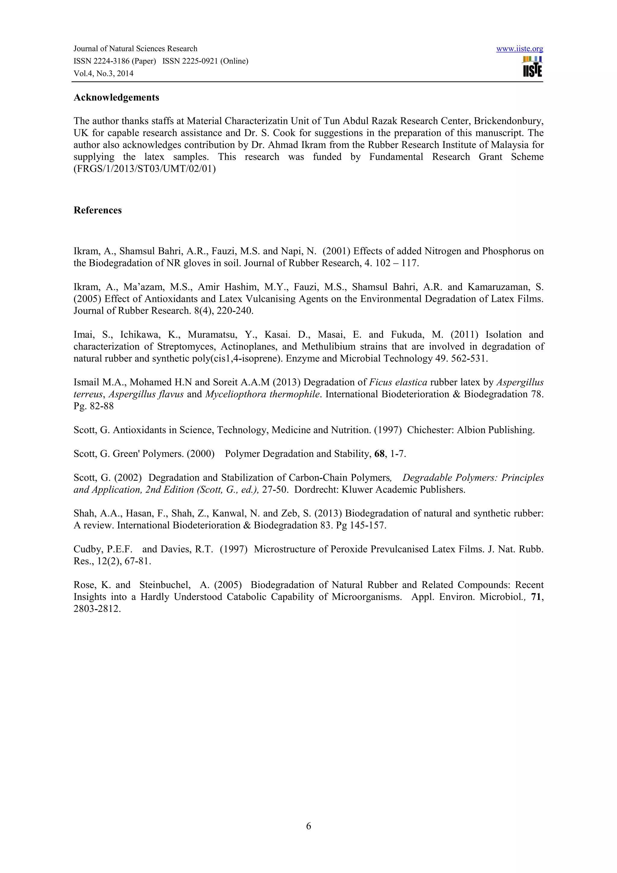 Journal of Natural Sciences Research www.iiste.org
ISSN 2224-3186 (Paper) ISSN 2225-0921 (Online)
Vol.4, No.3, 2014
6
Acknowledgements
The author thanks staffs at Material Characterizatin Unit of Tun Abdul Razak Research Center, Brickendonbury,
UK for capable research assistance and Dr. S. Cook for suggestions in the preparation of this manuscript. The
author also acknowledges contribution by Dr. Ahmad Ikram from the Rubber Research Institute of Malaysia for
supplying the latex samples. This research was funded by Fundamental Research Grant Scheme
(FRGS/1/2013/ST03/UMT/02/01)
References
Ikram, A., Shamsul Bahri, A.R., Fauzi, M.S. and Napi, N. (2001) Effects of added Nitrogen and Phosphorus on
the Biodegradation of NR gloves in soil. Journal of Rubber Research, 4. 102 – 117.
Ikram, A., Ma’azam, M.S., Amir Hashim, M.Y., Fauzi, M.S., Shamsul Bahri, A.R. and Kamaruzaman, S.
(2005) Effect of Antioxidants and Latex Vulcanising Agents on the Environmental Degradation of Latex Films.
Journal of Rubber Research. 8(4), 220-240.
Imai, S., Ichikawa, K., Muramatsu, Y., Kasai. D., Masai, E. and Fukuda, M. (2011) Isolation and
characterization of Streptomyces, Actinoplanes, and Methulibium strains that are involved in degradation of
natural rubber and synthetic poly(cis1,4-isoprene). Enzyme and Microbial Technology 49. 562-531.
Ismail M.A., Mohamed H.N and Soreit A.A.M (2013) Degradation of Ficus elastica rubber latex by Aspergillus
terreus, Aspergillus flavus and Myceliopthora thermophile. International Biodeterioration & Biodegradation 78.
Pg. 82-88
Scott, G. Antioxidants in Science, Technology, Medicine and Nutrition. (1997) Chichester: Albion Publishing.
Scott, G. Green' Polymers. (2000) Polymer Degradation and Stability, 68, 1-7.
Scott, G. (2002) Degradation and Stabilization of Carbon-Chain Polymers, Degradable Polymers: Principles
and Application, 2nd Edition (Scott, G., ed.), 27-50. Dordrecht: Kluwer Academic Publishers.
Shah, A.A., Hasan, F., Shah, Z., Kanwal, N. and Zeb, S. (2013) Biodegradation of natural and synthetic rubber:
A review. International Biodeterioration & Biodegradation 83. Pg 145-157.
Cudby, P.E.F. and Davies, R.T. (1997) Microstructure of Peroxide Prevulcanised Latex Films. J. Nat. Rubb.
Res., 12(2), 67-81.
Rose, K. and Steinbuchel, A. (2005) Biodegradation of Natural Rubber and Related Compounds: Recent
Insights into a Hardly Understood Catabolic Capability of Microorganisms. Appl. Environ. Microbiol., 71,
2803-2812.
 