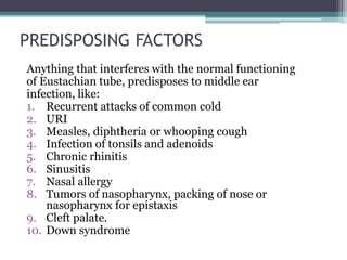 PREDISPOSING FACTORS 
Anything that interferes with the normal functioning 
of Eustachian tube, predisposes to middle ear 
infection, like: 
1. Recurrent attacks of common cold 
2. URI 
3. Measles, diphtheria or whooping cough 
4. Infection of tonsils and adenoids 
5. Chronic rhinitis 
6. Sinusitis 
7. Nasal allergy 
8. Tumors of nasopharynx, packing of nose or 
nasopharynx for epistaxis 
9. Cleft palate. 
10. Down syndrome 
 
