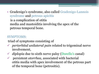 • Gradenigo's syndrome, also called Gradenigo-Lannois 
syndrome and petrous apicitis 
is a complication of otitis 
media and mastoiditis involving the apex of the 
petrous temporal bone. 
SYMPTOMS: 
triad of symptoms consisting of 
 periorbital unilateral pain related to trigeminal nerve 
involvement, 
 diplopia due to sixth nerve palsy (Dorello’s canal) 
 persistent otorrhea, associated with bacterial 
otitis media with apex involvement of the petrous part 
of the temporal bone (petrositis). 
 