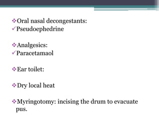 Oral nasal decongestants: 
Pseudoephedrine 
Analgesics: 
Paracetamaol 
Ear toilet: 
Dry local heat 
Myringotomy: incising the drum to evacuate 
pus. 
 