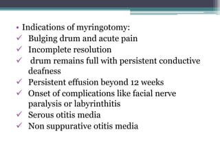 • Indications of myringotomy: 
 Bulging drum and acute pain 
 Incomplete resolution 
 drum remains full with persistent conductive 
deafness 
 Persistent effusion beyond 12 weeks 
 Onset of complications like facial nerve 
paralysis or labyrinthitis 
 Serous otitis media 
 Non suppurative otitis media 
 