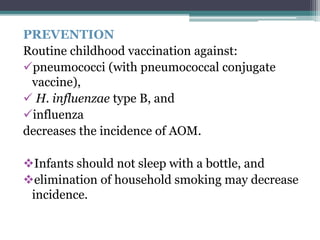 PREVENTION 
Routine childhood vaccination against: 
pneumococci (with pneumococcal conjugate 
vaccine), 
 H. influenzae type B, and 
influenza 
decreases the incidence of AOM. 
Infants should not sleep with a bottle, and 
elimination of household smoking may decrease 
incidence. 
 