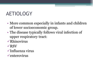 AETIOLOGY 
• More common especially in infants and children 
of lower socioeconomic group. 
• The disease typically follows viral infection of 
upper respiratory tract: 
Rhinovirus 
RSV 
Influenza virus 
enterovirus 
 
