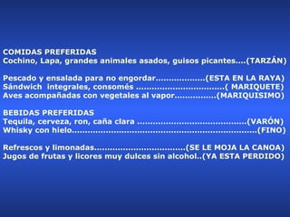 COMIDAS PREFERIDAS  Cochino, Lapa, grandes animales asados, guisos picantes....(TARZÁN)  Pescado y ensalada para no engordar...................(ESTA EN LA RAYA)  Sándwich  integrales, consomés ..................................( MARIQUETE)  Aves acompañadas con vegetales al vapor................(MARIQUISIMO)  BEBIDAS PREFERIDAS  Tequila, cerveza, ron, caña clara ..........................................(VARÓN)  Whisky con hielo.......................................................................(FINO)  Refrescos y limonadas...................................(SE LE MOJA LA CANOA)  Jugos de frutas y licores muy dulces sin alcohol..(YA ESTA PERDIDO)  
