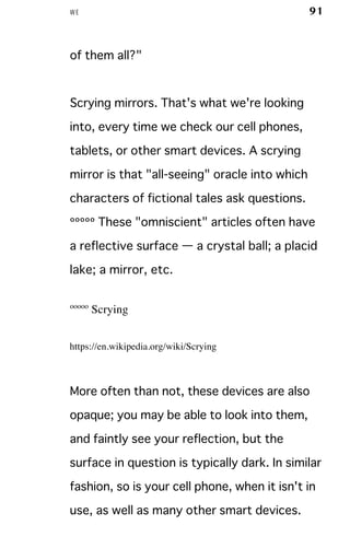 WE 91
of them all?"
Scrying mirrors. That's what we're looking
into, every time we check our cell phones,
tablets, or other smart devices. A scrying
mirror is that "all-seeing" oracle into which
characters of fictional tales ask questions.
ººººº These "omniscient" articles often have
a reflective surface — a crystal ball; a placid
lake; a mirror, etc.
ººººº Scrying
https://en.wikipedia.org/wiki/Scrying
More often than not, these devices are also
opaque; you may be able to look into them,
and faintly see your reflection, but the
surface in question is typically dark. In similar
fashion, so is your cell phone, when it isn't in
use, as well as many other smart devices.
 