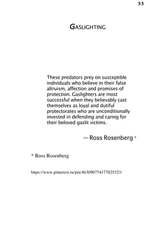 53
GASLIGHTING
These predators prey on susceptible
individuals who believe in their false
altruism, affection and promises of
protection. Gaslighters are most
successful when they believably cast
themselves as loyal and dutiful
protectorates who are unconditionally
invested in defending and caring for
their beloved gaslit victims.
— Ross Rosenberg *
* Ross Rosenberg
https://www.pinterest.ru/pin/463096774177825323/
 