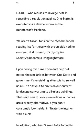 WE 81
I-330 — who refuses to divulge details
regarding a revolution against One State, is
executed via a device known as the
Benefactor's Machine.
We aren't talkin' tops on the recommended
reading list for those with the suicide hotline
on speed dial. I mean, it's dystopian.
Society's become a living nightmare.
Upon poring over We, I couldn't help but
notice the similarities between One State and
government's unyielding attempts to surveil
us all. It's difficult to envision our current
landscape converting to all-glass buildings.
That said, smart devices in millions of homes
are a creepy alternative. If you can't
constantly look inside, infiltrate the interior
with a mole.
In addition, who hasn't seen folks forced to
 