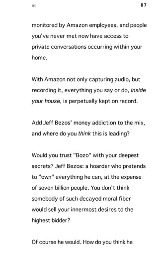 WE 87
monitored by Amazon employees, and people
you've never met now have access to
private conversations occurring within your
home.
With Amazon not only capturing audio, but
recording it, everything you say or do, inside
your house, is perpetually kept on record.
Add Jeff Bezos' money addiction to the mix,
and where do you think this is leading?
Would you trust "Bozo" with your deepest
secrets? Jeff Bezos: a hoarder who pretends
to "own" everything he can, at the expense
of seven billion people. You don't think
somebody of such decayed moral fiber
would sell your innermost desires to the
highest bidder?
Of course he would. How do you think he
 