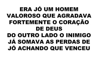 ERA JÓ UM HOMEM
VALOROSO QUE AGRADAVA
FORTEMENTE O CORAÇÃO
DE DEUS
DO OUTRO LADO O INIMIGO
JÁ SOMAVA AS PERDAS DE
JÓ ACHANDO QUE VENCEU
 
