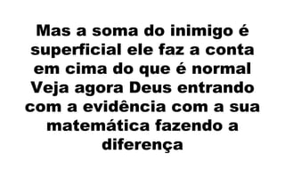 Mas a soma do inimigo é
superficial ele faz a conta
em cima do que é normal
Veja agora Deus entrando
com a evidência com a sua
matemática fazendo a
diferença
 