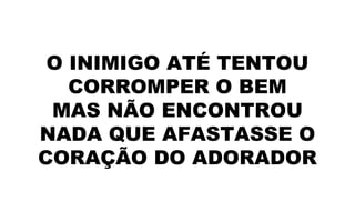 O INIMIGO ATÉ TENTOU
CORROMPER O BEM
MAS NÃO ENCONTROU
NADA QUE AFASTASSE O
CORAÇÃO DO ADORADOR
 