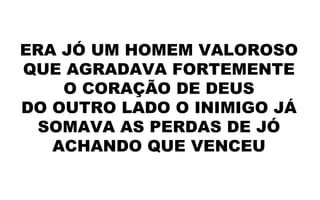 ERA JÓ UM HOMEM VALOROSO
QUE AGRADAVA FORTEMENTE
O CORAÇÃO DE DEUS
DO OUTRO LADO O INIMIGO JÁ
SOMAVA AS PERDAS DE JÓ
ACHANDO QUE VENCEU
 