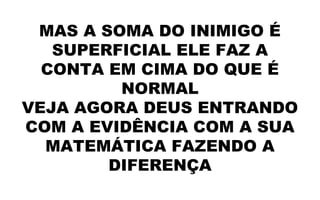MAS A SOMA DO INIMIGO É
SUPERFICIAL ELE FAZ A
CONTA EM CIMA DO QUE É
NORMAL
VEJA AGORA DEUS ENTRANDO
COM A EVIDÊNCIA COM A SUA
MATEMÁTICA FAZENDO A
DIFERENÇA
 