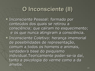 O Inconsciente (II)
   Inconsciente Pessoal: formado por
    conteúdos dos quais se retirou a
    consciência; que caíram no esquecimento;
     e os que nunca atingiram a consciência.
   Inconsciente Coletivo: herança imemorial
    de possibilidades de representação,
    comum a todos os homens e animais,
    verdadeira base do psiquismo
    individual.Teoricamente poder-se-ia daí,
    tanto a psicologia do verme como a da
    ameba.
                                           14
 