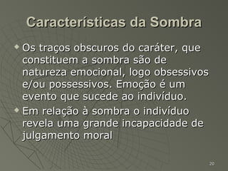 Características da Sombra
 Os traços obscuros do caráter, que
  constituem a sombra são de
  natureza emocional, logo obsessivos
  e/ou possessivos. Emoção é um
  evento que sucede ao indivíduo.
 Em relação à sombra o indivíduo

  revela uma grande incapacidade de
  julgamento moral

                                        20
 
