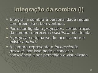 Integração da sombra (I)
   Integrar a sombra à personalidade requer
    compreensão e boa vontade.
   Por estar ligada a projeções, certos traços
    da sombra oferecem resistência obstinada.
   A projeção origina-se do inconsciente e
    existe a priori.
   A sombra representa o inconsciente
    pessoal, por isso pode alcançar a
    consciência e ser percebida e visualizada.


                                             21
 
