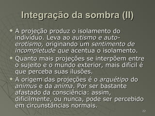 Integração da sombra (II)
   A projeção produz o isolamento do
    indivíduo. Leva ao autismo e auto-
    erotismo, originando um sentimento de
    incompletude que acentua o isolamento.
   Quanto mais projeções se interpõem entre
    o sujeito e o mundo exterior, mais difícil é
    que perceba suas ilusões.
   A origem das projeções é o arquétipo do
    animus e da anima. Por ser bastante
    afastado da consciência: assim,
    dificilmente, ou nunca, pode ser percebido
    em circunstâncias normais.
                                               22
 