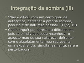 Integração da sombra (III)
   “Não é difícil, com um certo grau de
    autocrítica, perceber a própria sombra,
    pois ela é de natureza pessoal” (IX/2, 19).
   Como arquétipo, apresenta dificuldades,
    pois se o indivíduo pode reconhecer o
    aspecto mau de sua natureza, defrontar
    com o absolutamente mau representa
    uma experiência, simultaneamente, rara e
    perturbadora.


                                              23
 