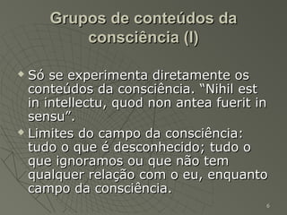 Grupos de conteúdos da
         consciência (I)

 Só se experimenta diretamente os
  conteúdos da consciência. “Nihil est
  in intellectu, quod non antea fuerit in
  sensu”.
 Limites do campo da consciência:

  tudo o que é desconhecido; tudo o
  que ignoramos ou que não tem
  qualquer relação com o eu, enquanto
  campo da consciência.
                                        6
 
